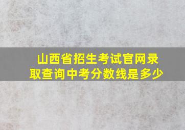 山西省招生考试官网录取查询中考分数线是多少