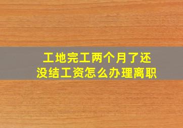 工地完工两个月了还没结工资怎么办理离职