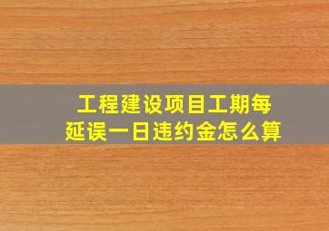 工程建设项目工期每延误一日违约金怎么算