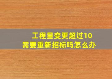 工程量变更超过10需要重新招标吗怎么办