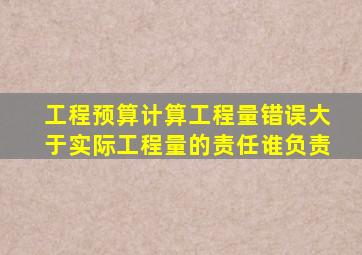 工程预算计算工程量错误大于实际工程量的责任谁负责