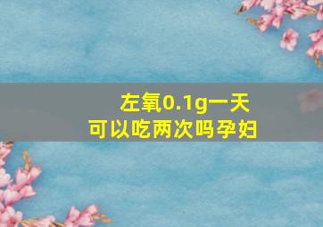 左氧0.1g一天可以吃两次吗孕妇