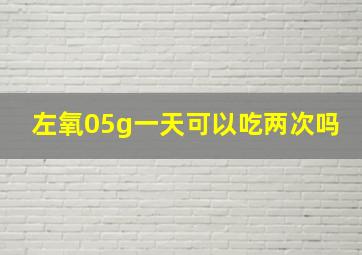 左氧05g一天可以吃两次吗