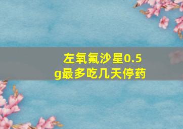 左氧氟沙星0.5g最多吃几天停药