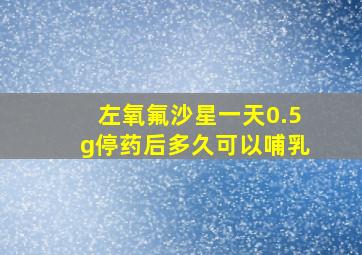 左氧氟沙星一天0.5g停药后多久可以哺乳