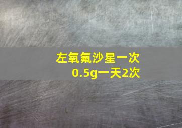 左氧氟沙星一次0.5g一天2次