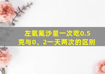 左氧氟沙星一次吃0.5克与0、2一天两次的区别