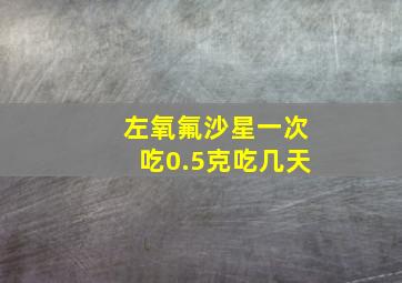 左氧氟沙星一次吃0.5克吃几天