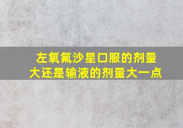 左氧氟沙星口服的剂量大还是输液的剂量大一点