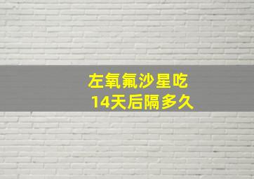 左氧氟沙星吃14天后隔多久