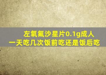 左氧氟沙星片0.1g成人一天吃几次饭前吃还是饭后吃