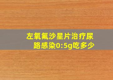 左氧氟沙星片治疗尿路感染0:5g吃多少