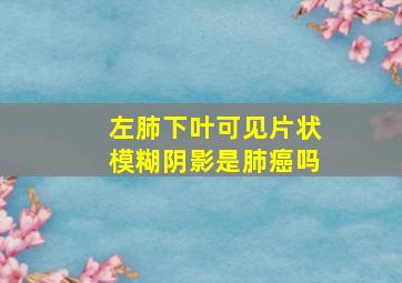 左肺下叶可见片状模糊阴影是肺癌吗