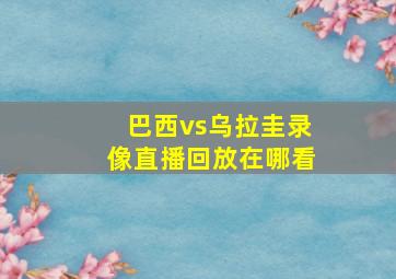 巴西vs乌拉圭录像直播回放在哪看