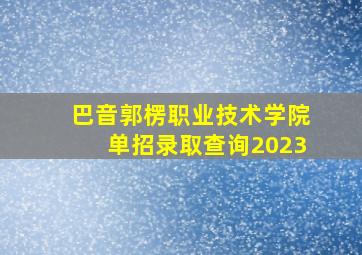 巴音郭楞职业技术学院单招录取查询2023