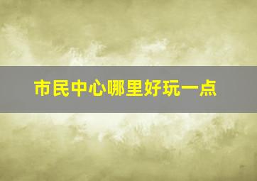 市民中心哪里好玩一点