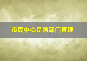 市民中心是啥部门管理