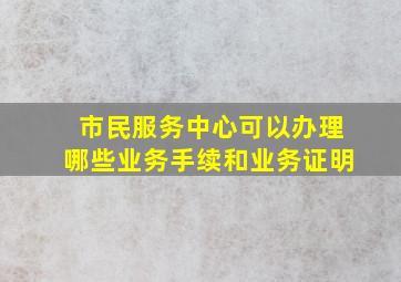 市民服务中心可以办理哪些业务手续和业务证明