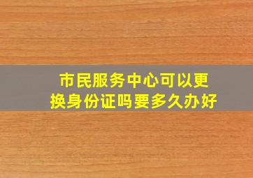 市民服务中心可以更换身份证吗要多久办好