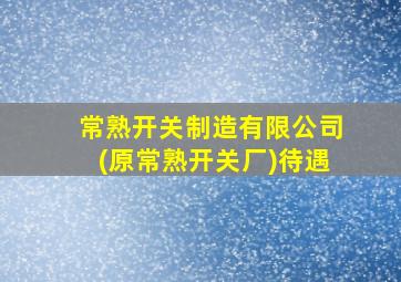 常熟开关制造有限公司(原常熟开关厂)待遇