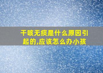 干咳无痰是什么原因引起的,应该怎么办小孩