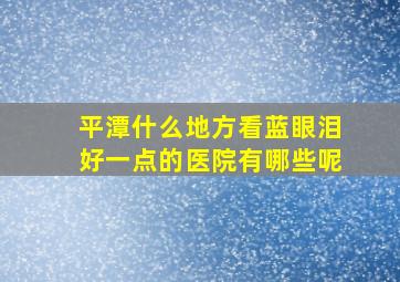 平潭什么地方看蓝眼泪好一点的医院有哪些呢