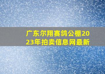 广东尔翔赛鸽公棚2023年拍卖信息网最新