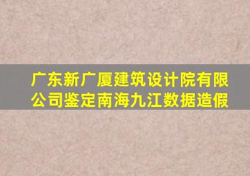 广东新广厦建筑设计院有限公司鉴定南海九江数据造假