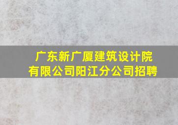 广东新广厦建筑设计院有限公司阳江分公司招聘