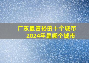 广东最富裕的十个城市2024年是哪个城市