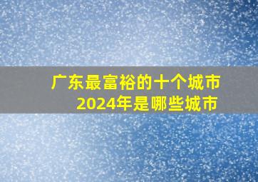 广东最富裕的十个城市2024年是哪些城市