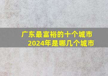 广东最富裕的十个城市2024年是哪几个城市