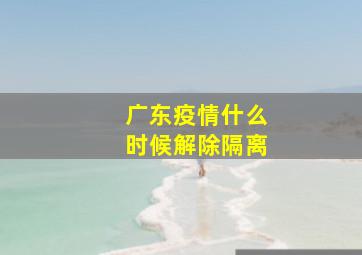 广东疫情什么时候解除隔离