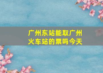 广州东站能取广州火车站的票吗今天