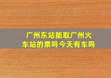 广州东站能取广州火车站的票吗今天有车吗