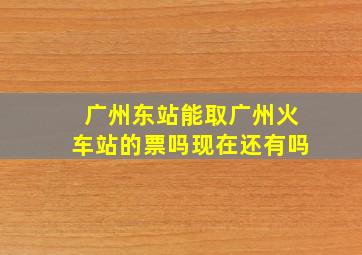 广州东站能取广州火车站的票吗现在还有吗