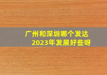 广州和深圳哪个发达2023年发展好些呀