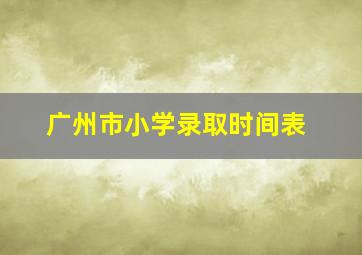 广州市小学录取时间表