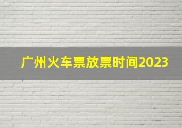 广州火车票放票时间2023