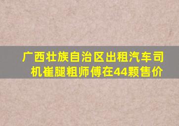 广西壮族自治区出租汽车司机崔腿粗师傅在44颗售价