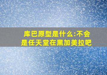 库巴原型是什么:不会是任天堂在黑加美拉吧