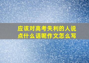 应该对高考失利的人说点什么话呢作文怎么写