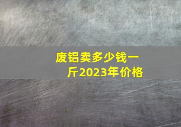 废铝卖多少钱一斤2023年价格