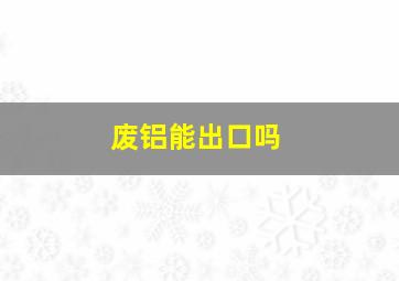 废铝能出口吗