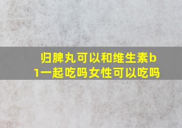 归脾丸可以和维生素b1一起吃吗女性可以吃吗