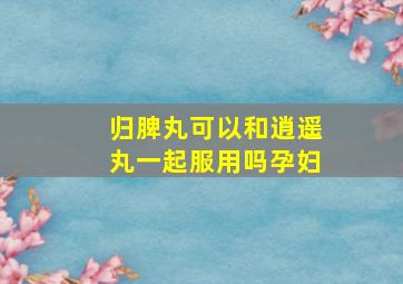 归脾丸可以和逍遥丸一起服用吗孕妇