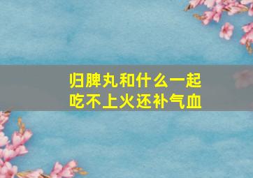 归脾丸和什么一起吃不上火还补气血