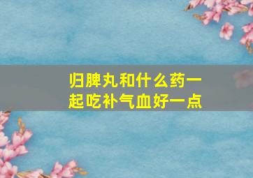 归脾丸和什么药一起吃补气血好一点