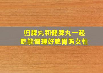 归脾丸和健脾丸一起吃能调理好脾胃吗女性