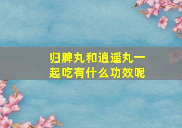 归脾丸和逍遥丸一起吃有什么功效呢